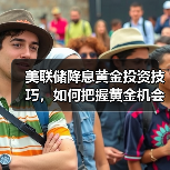 美联储降息如何影响黄金价格？掌握炒黄金技巧盈利关键-云溯流欧品启易商贸资讯(图3)